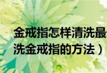 金戒指怎样清洗最干净（金戒指怎么清洗 清洗金戒指的方法）