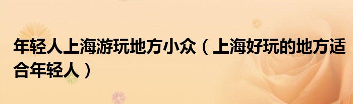 年轻人上海游玩地方小众（上海好玩的地方适合年轻人）