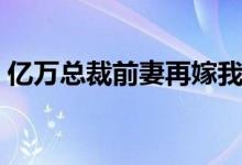 亿万总裁前妻再嫁我一次（前妻再嫁我一次）