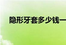 隐形牙套多少钱一套（隐形牙套多少钱）