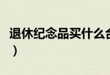 退休纪念品买什么合适(退休纪念品买什么好)