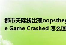 都市天际线出现oopsthegamecrashed弹窗（求助 出现The Game Crashed 怎么回事）