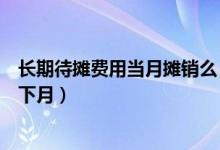 长期待摊费用当月摊销么（长期待摊费用如何摊销当月还是下月）