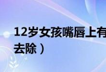 12岁女孩嘴唇上有唇毛怎么去除（唇毛怎么去除）
