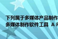 下列属于多媒体产品制作中的平台软件的是（下面____属于多媒体制作软件工具  A Photoshop B Firworks C）