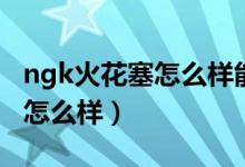 ngk火花塞怎么样能用多少公里（ngk火花塞怎么样）