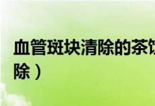 血管斑块清除的茶饮有哪些（血管斑块怎么清除）