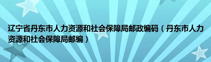 辽宁省丹东市人力资源和社会保障局邮政编码（丹东市人力资源和社会保障局邮编）