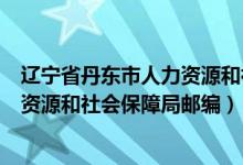 辽宁省丹东市人力资源和社会保障局邮政编码(丹东市人力资源和社会保障局邮编)