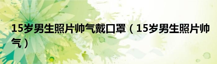 15岁男生照片帅气戴口罩（15岁男生照片帅气）