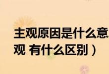 主观原因是什么意思（什么是主观 什么是客观 有什么区别）