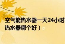 空气能热水器一天24小时要用多少电(空气能热水器和燃气热水器哪个好)