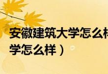 安徽建筑大学怎么样值得报考吗（安徽建筑大学怎么样）