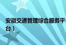 安徽交通管理综合服务平台登录(安徽交通管理综合服务平台)