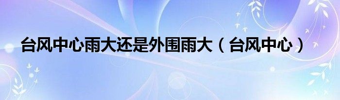 台风中心雨大还是外围雨大（台风中心）