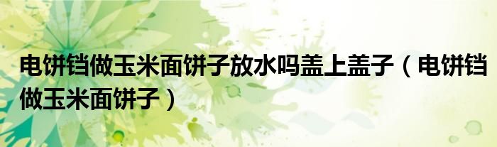 电饼铛做玉米面饼子放水吗盖上盖子（电饼铛做玉米面饼子）