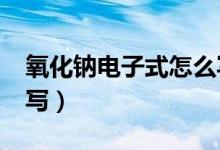 氧化钠电子式怎么写?（氧化钠的电子式怎么写）