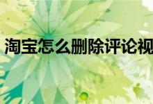 淘宝怎么删除评论视频（淘宝怎么删除评论）