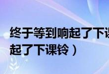 终于等到响起了下课铃是哪首歌(终于等到响起了下课铃)