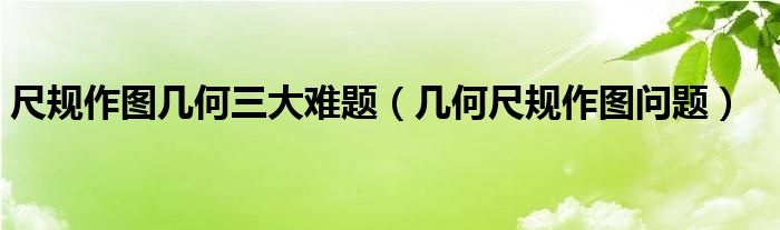 尺规作图几何三大难题（几何尺规作图问题）