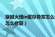 穿越火线ie缓存异常怎么修复win11（穿越火线ie缓存异常怎么修复）