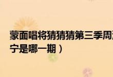 蒙面唱将猜猜猜第三季周深是哪一期（蒙面唱将猜猜猜撒贝宁是哪一期）