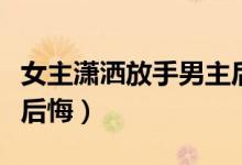 女主潇洒放手男主后悔文（女主潇洒放手男主后悔）