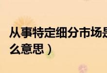 从事特定细分市场是什么意思（细分市场是什么意思）