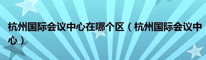 杭州国际会议中心在哪个区（杭州国际会议中心）