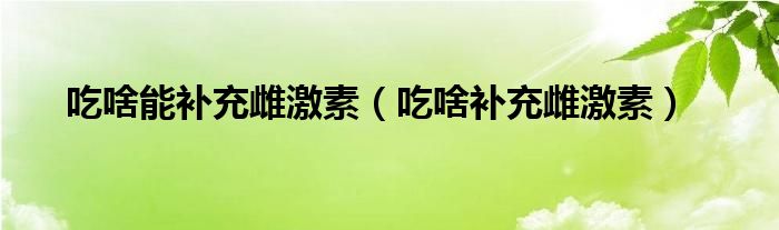 吃啥能补充雌激素（吃啥补充雌激素）