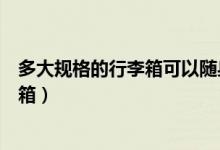 多大规格的行李箱可以随身登机（飞机上可以带多大的行李箱）