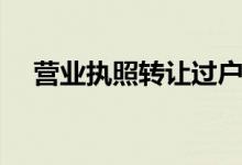 营业执照转让过户手续（营业执照转让）