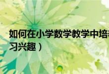 如何在小学数学教学中培养学生兴趣（如何培养小学数学学习兴趣）