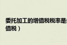 委托加工的增值税税率是多少（委托加工的投资如何计算增值税）