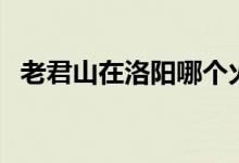 老君山在洛阳哪个火车站下车（老君山在）
