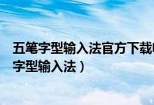 五笔字型输入法官方下载电脑版（为何下载不了新世纪五笔字型输入法）