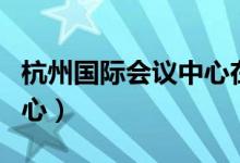杭州国际会议中心在哪个区(杭州国际会议中心)