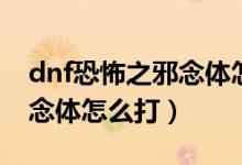 dnf恐怖之邪念体怎么打视频（dnf恐怖之邪念体怎么打）