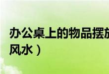 办公桌上的物品摆放风水（办公桌上物品摆放风水）
