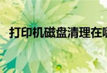 打印机磁盘清理在哪里（磁盘清理在哪里）