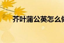 芥叶蒲公英怎么做好吃（芥叶蒲公英）