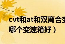 cvt和at和双离合变速箱哪个好啊（dct和at哪个变速箱好）