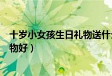 十岁小女孩生日礼物送什么礼物好（十岁女孩生日送什么礼物好）