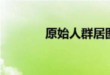 原始人群居图片（原始人群）