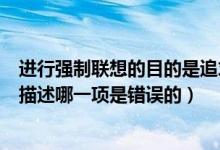 进行强制联想的目的是追求事物的新颖性（关于强制联想的描述哪一项是错误的）