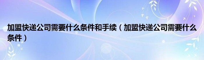 加盟快递公司需要什么条件和手续（加盟快递公司需要什么条件）