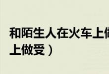 和陌生人在火车上做受小说（和陌生人在火车上做受）