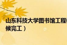 山东科技大学图书馆工程概况（山东科技大学图书馆什么时候完工）