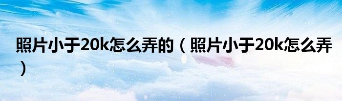 照片小于20k怎么弄的（照片小于20k怎么弄）