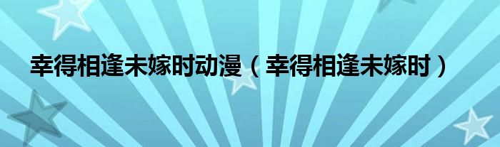 幸得相逢未嫁时动漫（幸得相逢未嫁时）